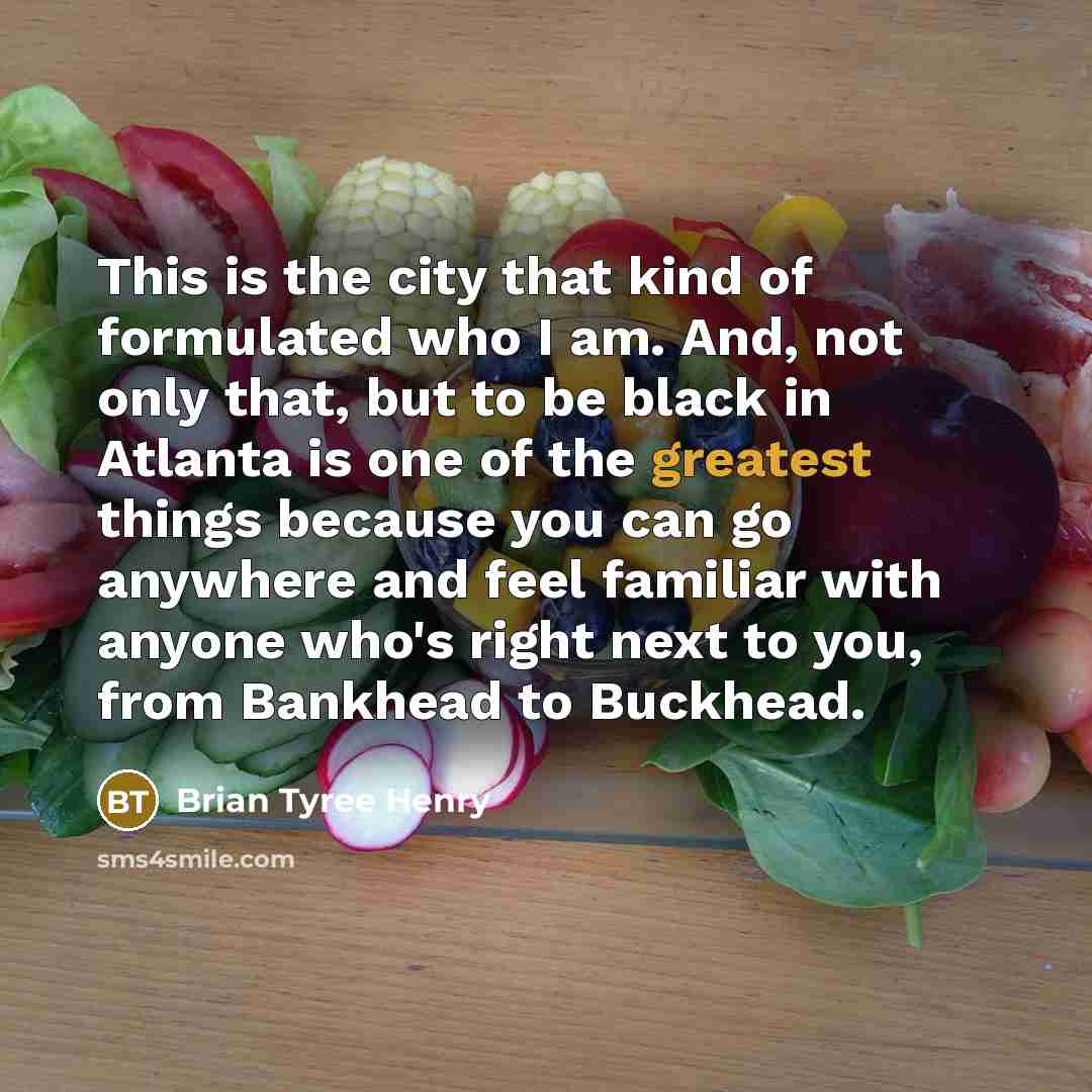 “This is the city that kind of formulated who I am. And, not only that, but to be black in Atlanta is one of the greatest things because you can go anywhere and feel familiar with anyone who's right next to you, from Bankhead to Buckhead.” quote by Brian Tyree Henry