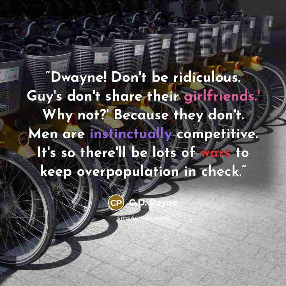 “Dwayne! Don't be ridiculous. Guy's don't share their girlfriends.' Why not?' Because they don't. Men are instinctually competitive. It's so there'll be lots of wars to keep overpopulation in check.” quote by C.D. Payne