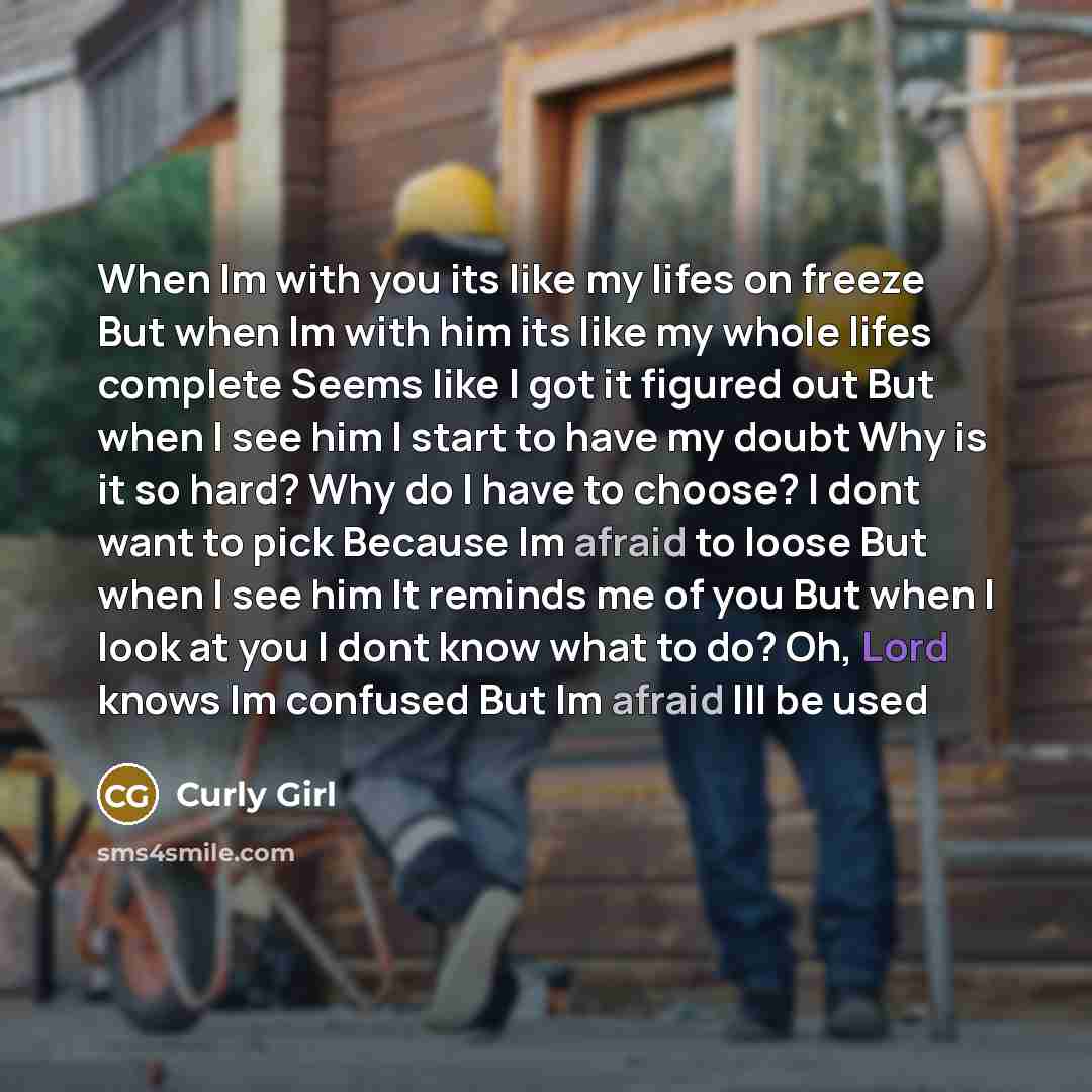 “When Im with you its like my lifes on freeze But when Im with him its like my whole lifes complete Seems like I got it figured out But when I see him I start to have my doubt Why is it so hard? Why do I have to choose? I dont want to pick Because Im afraid to loose But when I see him It reminds me…” quote by Curly Girl