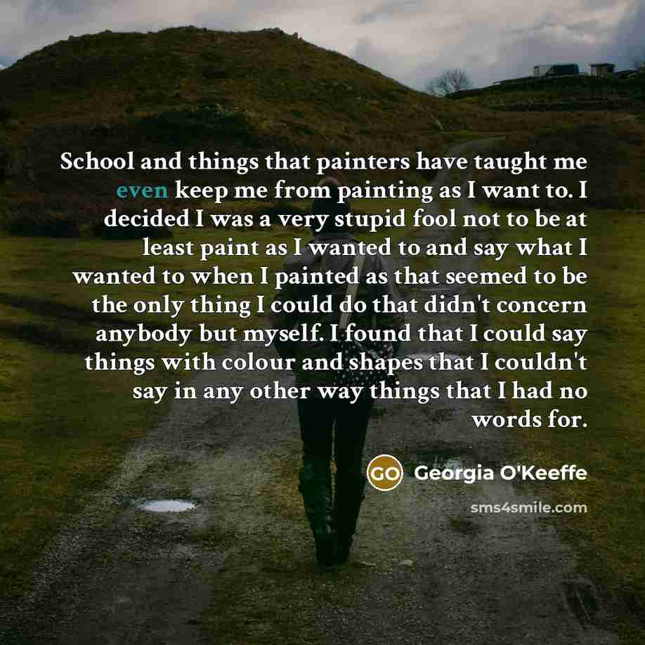 “School and things that painters have taught me even keep me from painting as I want to. I decided I was a very stupid fool not to be at least paint as I wanted to and say what I wanted to when I painted as that seemed to be the only thing I could do that didn't concern anybody but myself. I found…” quote by Georgia O'Keeffe