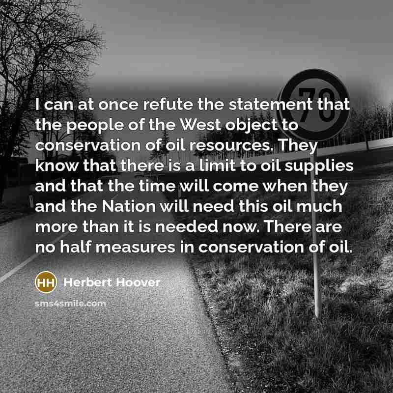 “I can at once refute the statement that the people of the West object to conservation of oil resources. They know that there is a limit to oil supplies and that the time will come when they and the Nation will need this oil much more than it is needed now. There are no half measures in…” quote by Herbert Hoover