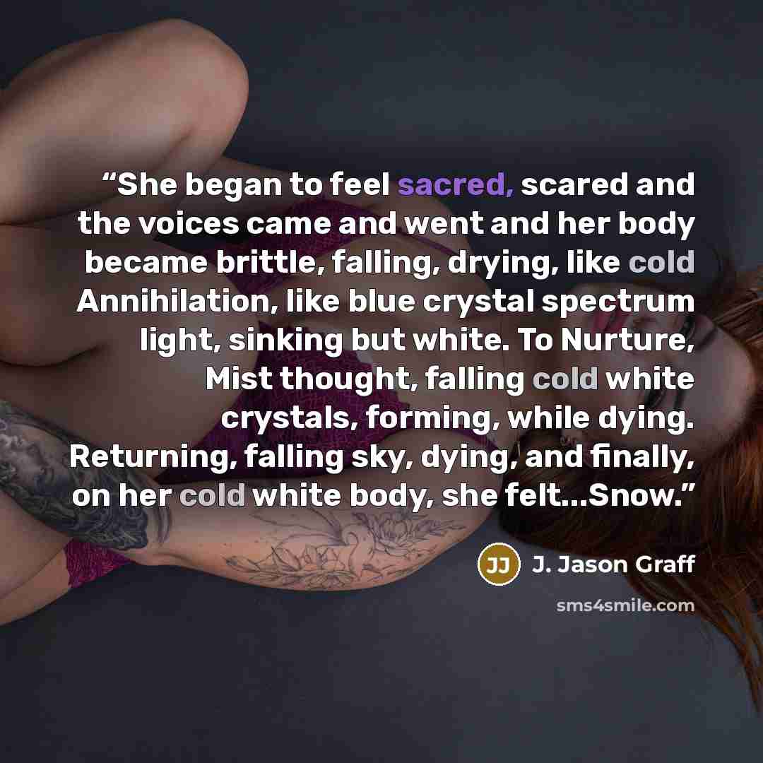 “She began to feel sacred, scared and the voices came and went and her body became brittle, falling, drying, like cold Annihilation, like blue crystal spectrum light, sinking but white. To Nurture, Mist thought, falling cold white crystals, forming, while dying. Returning, falling sky, dying, and…” quote by J. Jason Graff