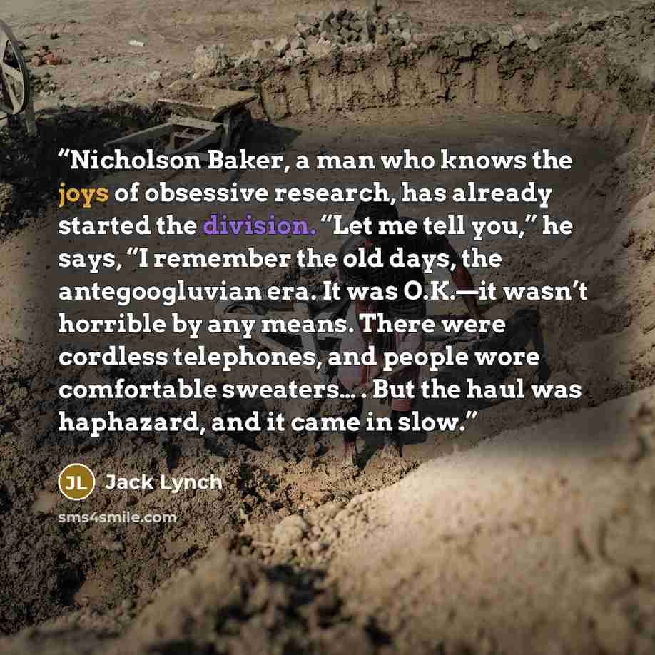 “Nicholson Baker, a man who knows the joys of obsessive research, has already started the division. “Let me tell you,” he says, “I remember the old days, the antegoogluvian era. It was O.K.—it wasn’t horrible by any means. There were cordless telephones, and people wore comfortable sweaters… . But…” quote by Jack Lynch