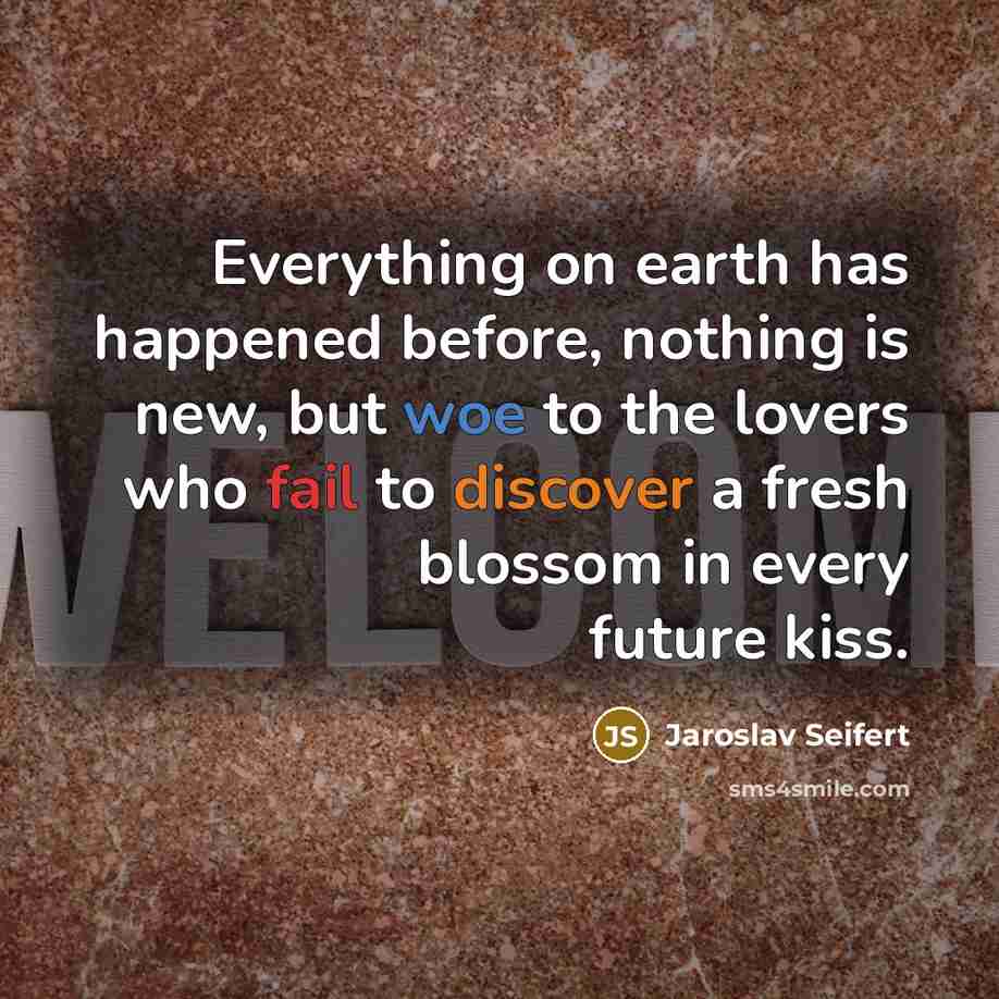 “Everything on earth has happened before, nothing is new, but woe to the lovers who fail to discover a fresh blossom in every future kiss.” quote by Jaroslav Seifert