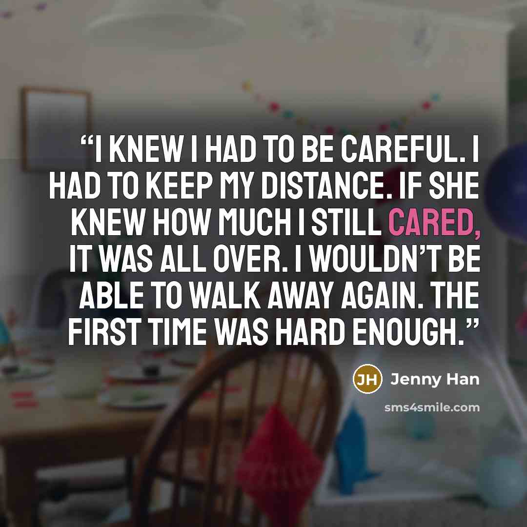 “I knew I had to be careful. I had to keep my distance. If she knew how much I still cared, it was all over. I wouldn’t be able to walk away again. The first time was hard enough.” quote by Jenny Han
