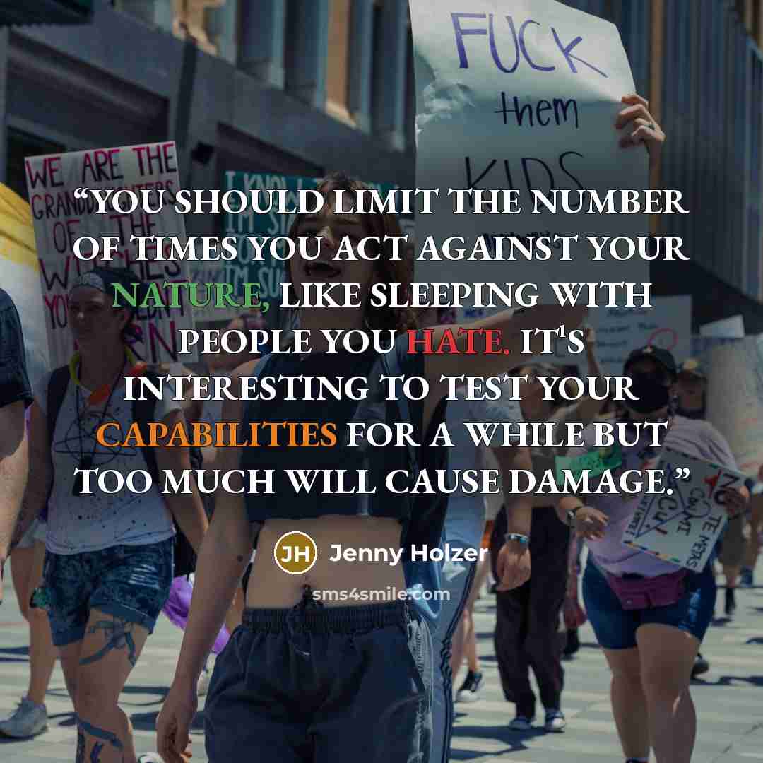 “YOU SHOULD LIMIT THE NUMBER OF TIMES YOU ACT AGAINST YOUR NATURE, LIKE SLEEPING WITH PEOPLE YOU HATE. IT¹S INTERESTING TO TEST YOUR CAPABILITIES FOR A WHILE BUT TOO MUCH WILL CAUSE DAMAGE.” quote by Jenny Holzer