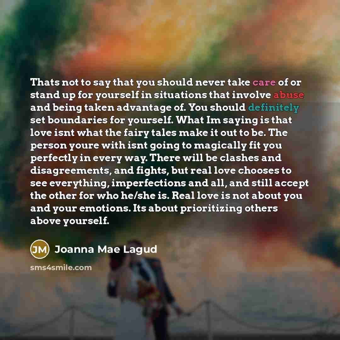 “Thats not to say that you should never take care of or stand up for yourself in situations that involve abuse and being taken advantage of. You should definitely set boundaries for yourself. What Im saying is that love isnt what the fairy tales make it out to be. The person youre with isnt going…” quote by Joanna Mae Lagud