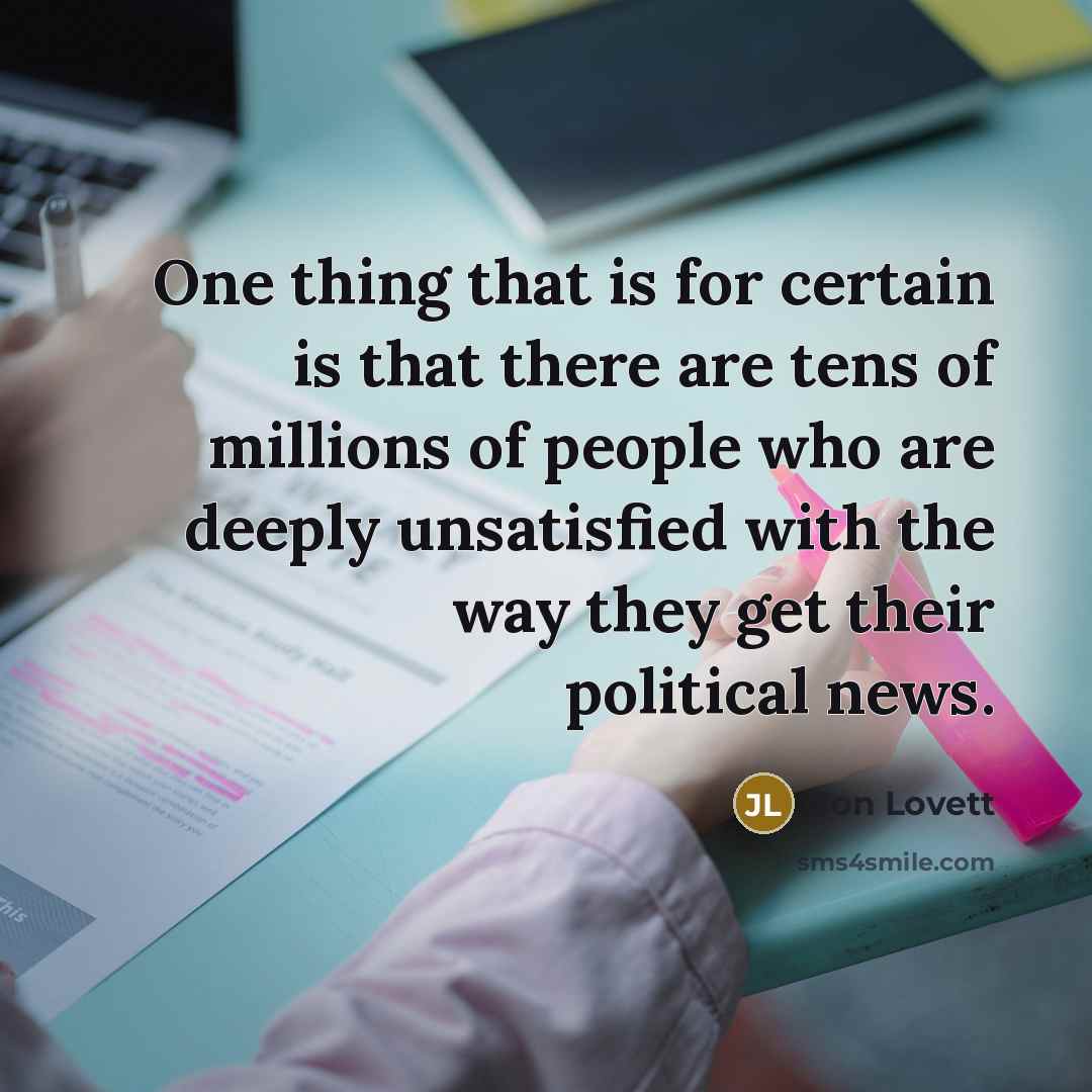 “One thing that is for certain is that there are tens of millions of people who are deeply unsatisfied with the way they get their political news.” quote by Jon Lovett