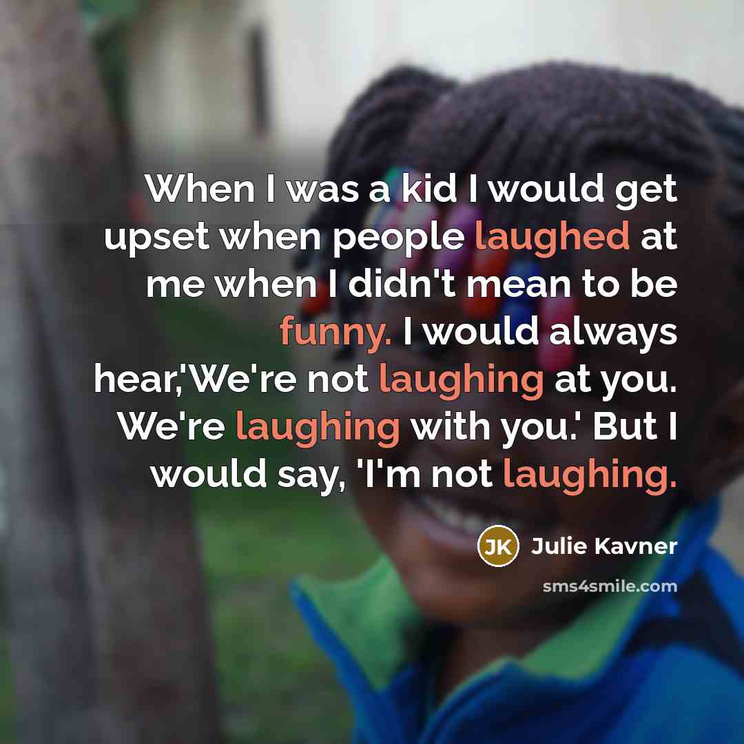 “When I was a kid I would get upset when people laughed at me when I didn't mean to be funny. I would always hear,'We're not laughing at you. We're laughing with you.' But I would say, 'I'm not laughing.” quote by Julie Kavner