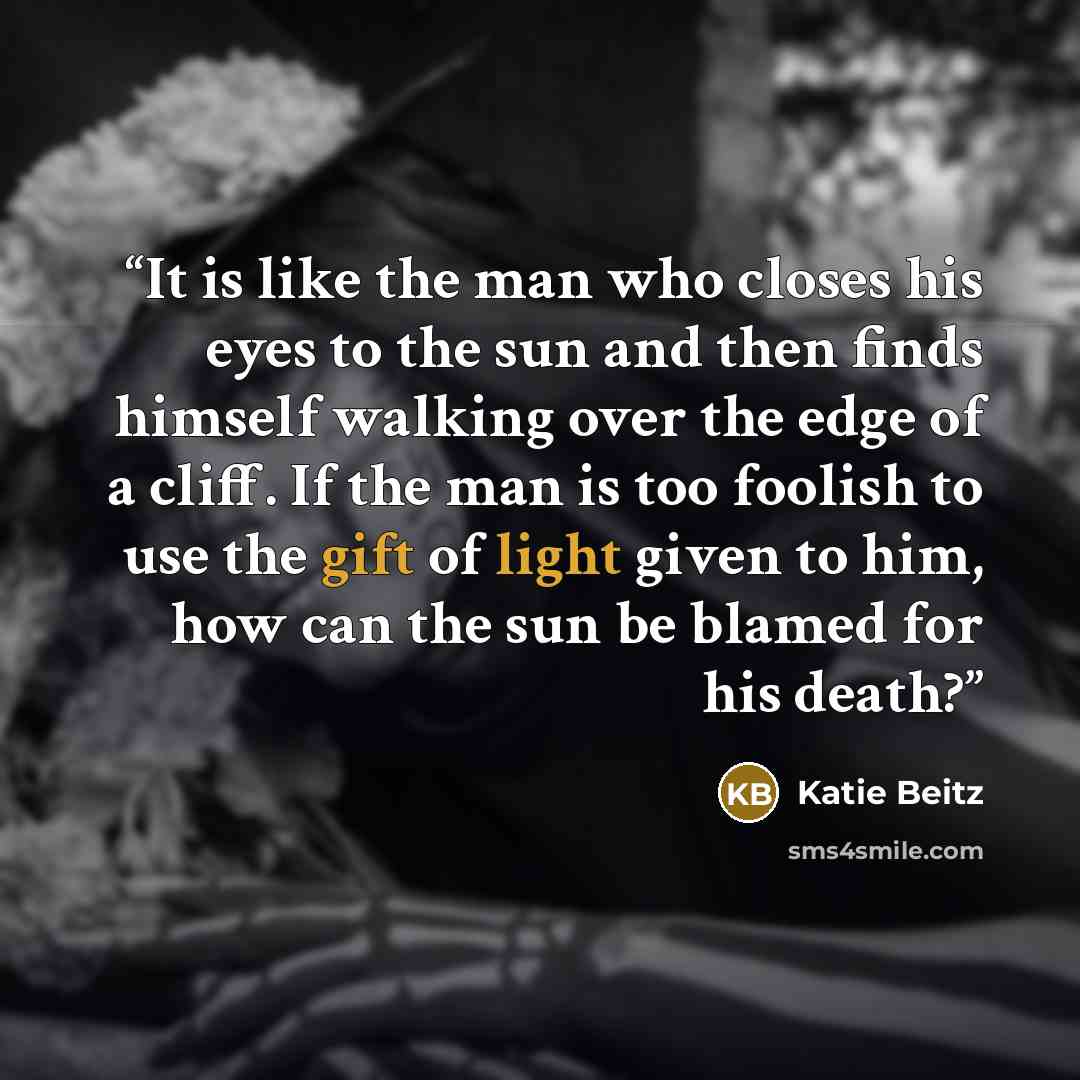 “It is like the man who closes his eyes to the sun and then finds himself walking over the edge of a cliff. If the man is too foolish to use the gift of light given to him, how can the sun be blamed for his death?” quote by Katie Beitz