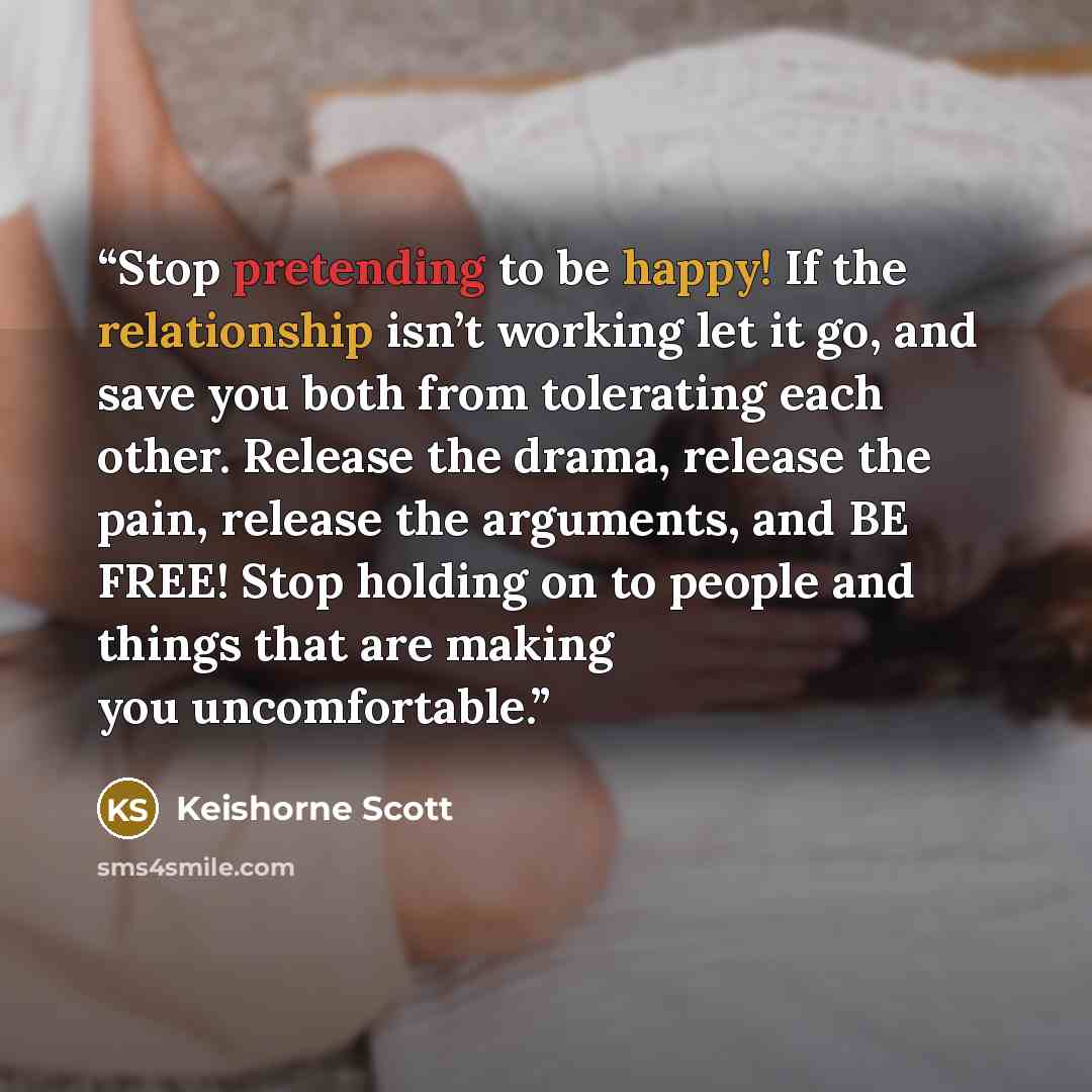 “Stop pretending to be happy! If the relationship isn’t working let it go, and save you both from tolerating each other. Release the drama, release the pain, release the arguments, and BE FREE! Stop holding on to people and things that are making you uncomfortable.” quote by Keishorne Scott