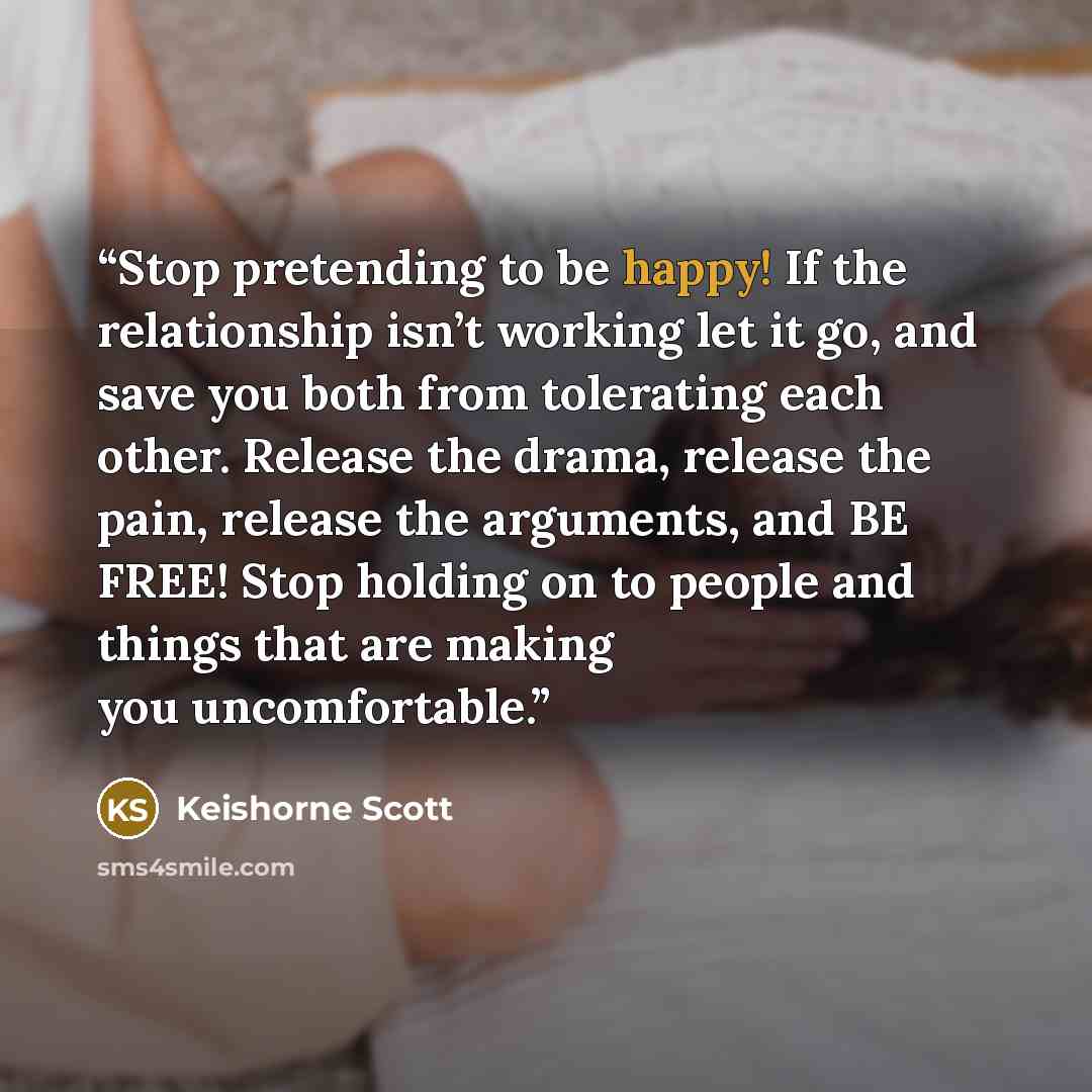 “Stop pretending to be happy! If the relationship isn’t working let it go, and save you both from tolerating each other. Release the drama, release the pain, release the arguments, and BE FREE! Stop holding on to people and things that are making you uncomfortable.” quote by Keishorne Scott