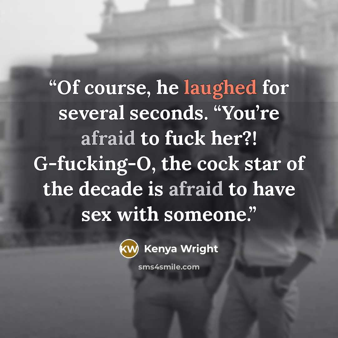 “Of course, he laughed for several seconds. “You’re afraid to fuck her?! G-fucking-O, the cock star of the decade is afraid to have sex with someone.” quote by Kenya Wright