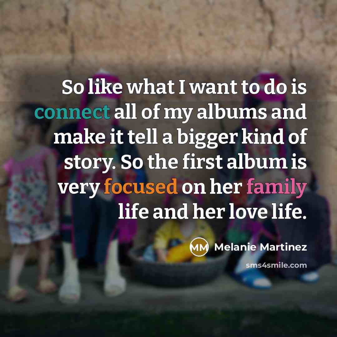 “So like what I want to do is connect all of my albums and make it tell a bigger kind of story. So the first album is very focused on her family life and her love life.” quote by Melanie Martinez