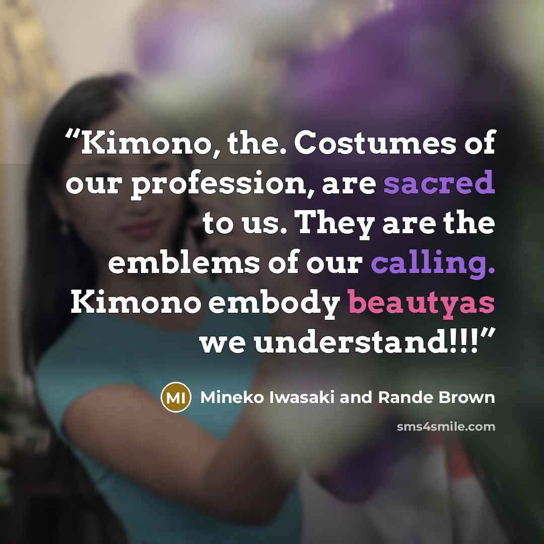 “Kimono, the. Costumes of our profession, are sacred to us. They are the emblems of our calling. Kimono embody beautyas we understand!!!” quote by Mineko Iwasaki and Rande Brown
