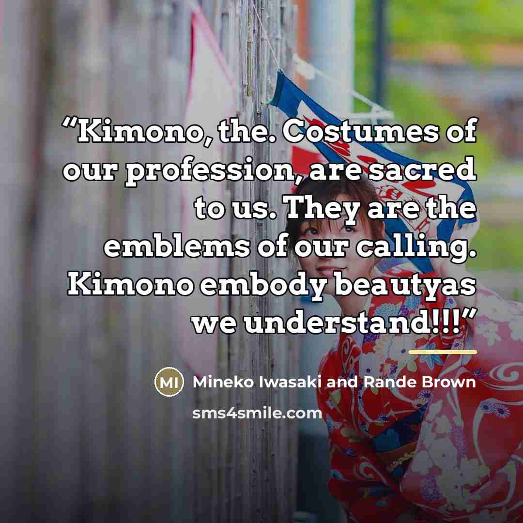 “Kimono, the. Costumes of our profession, are sacred to us. They are the emblems of our calling. Kimono embody beautyas we understand!!!” quote by Mineko Iwasaki and Rande Brown