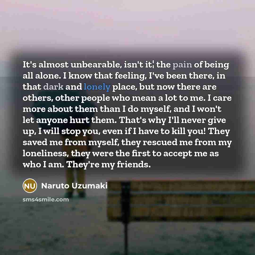 “It's almost unbearable, isn't it¦ the pain of being all alone. I know that feeling, I've been there, in that dark and lonely place, but now there are others, other people who mean a lot to me. I care more about them than I do myself, and I won't let anyone hurt them. That's why I'll never give up…” quote by Naruto Uzumaki