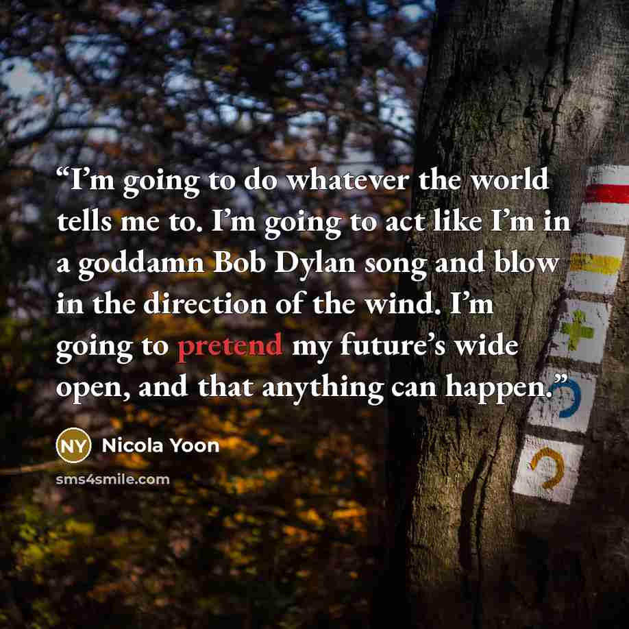 “I’m going to do whatever the world tells me to. I’m going to act like I’m in a goddamn Bob Dylan song and blow in the direction of the wind. I’m going to pretend my future’s wide open, and that anything can happen.” quote by Nicola Yoon