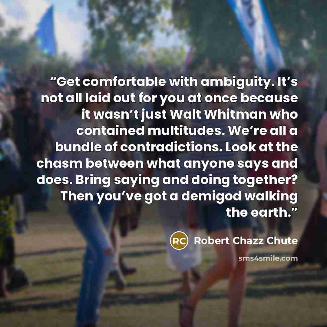 “Get comfortable with ambiguity. It’s not all laid out for you at once because it wasn’t just Walt Whitman who contained multitudes. We’re all a bundle of contradictions. Look at the chasm between what anyone says and does. Bring saying and doing together? Then you’ve got a demigod walking the earth.” quote by Robert Chazz Chute