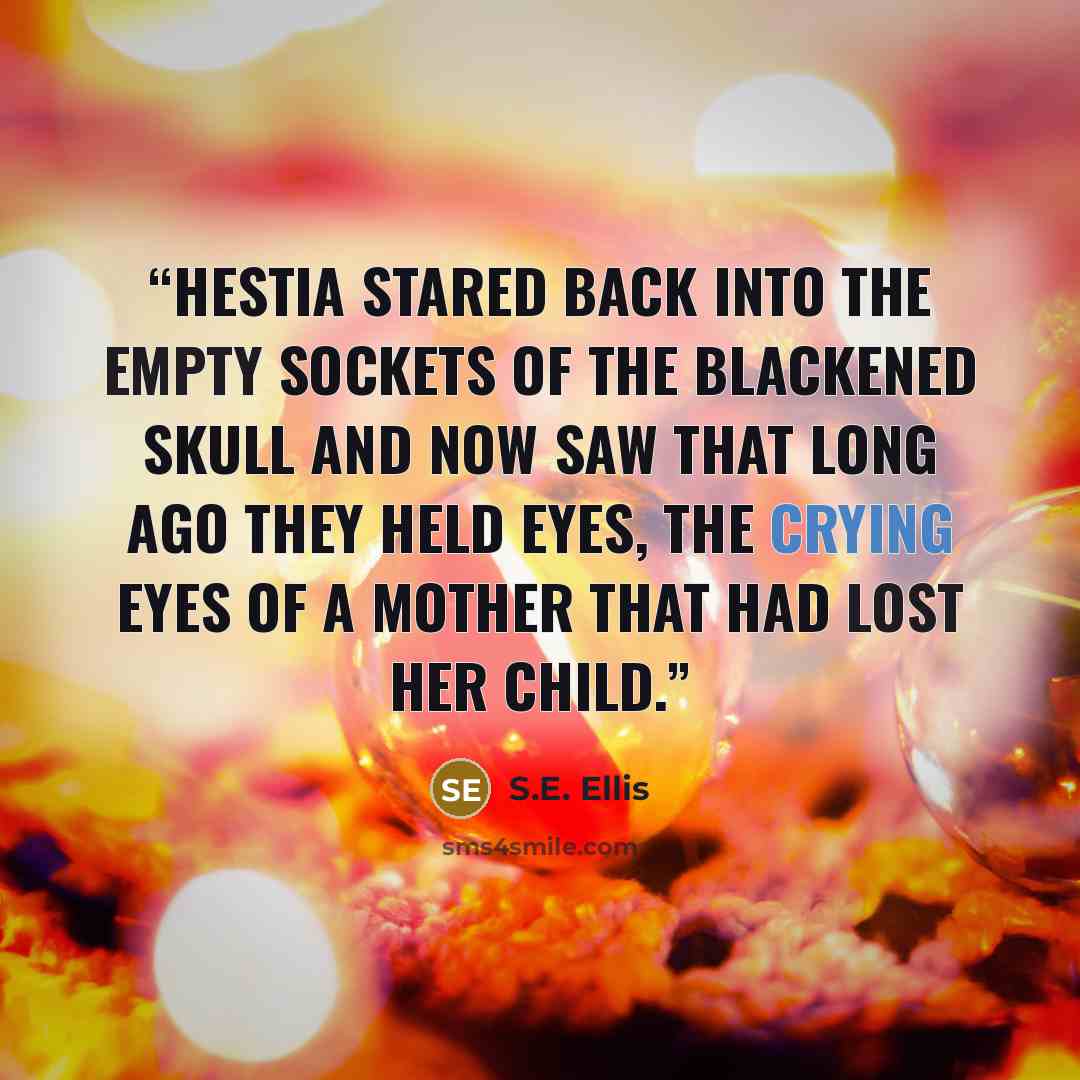 “Hestia stared back into the empty sockets of the blackened skull and now saw that long ago they held eyes, the crying eyes of a mother that had lost her child.” quote by S.E. Ellis