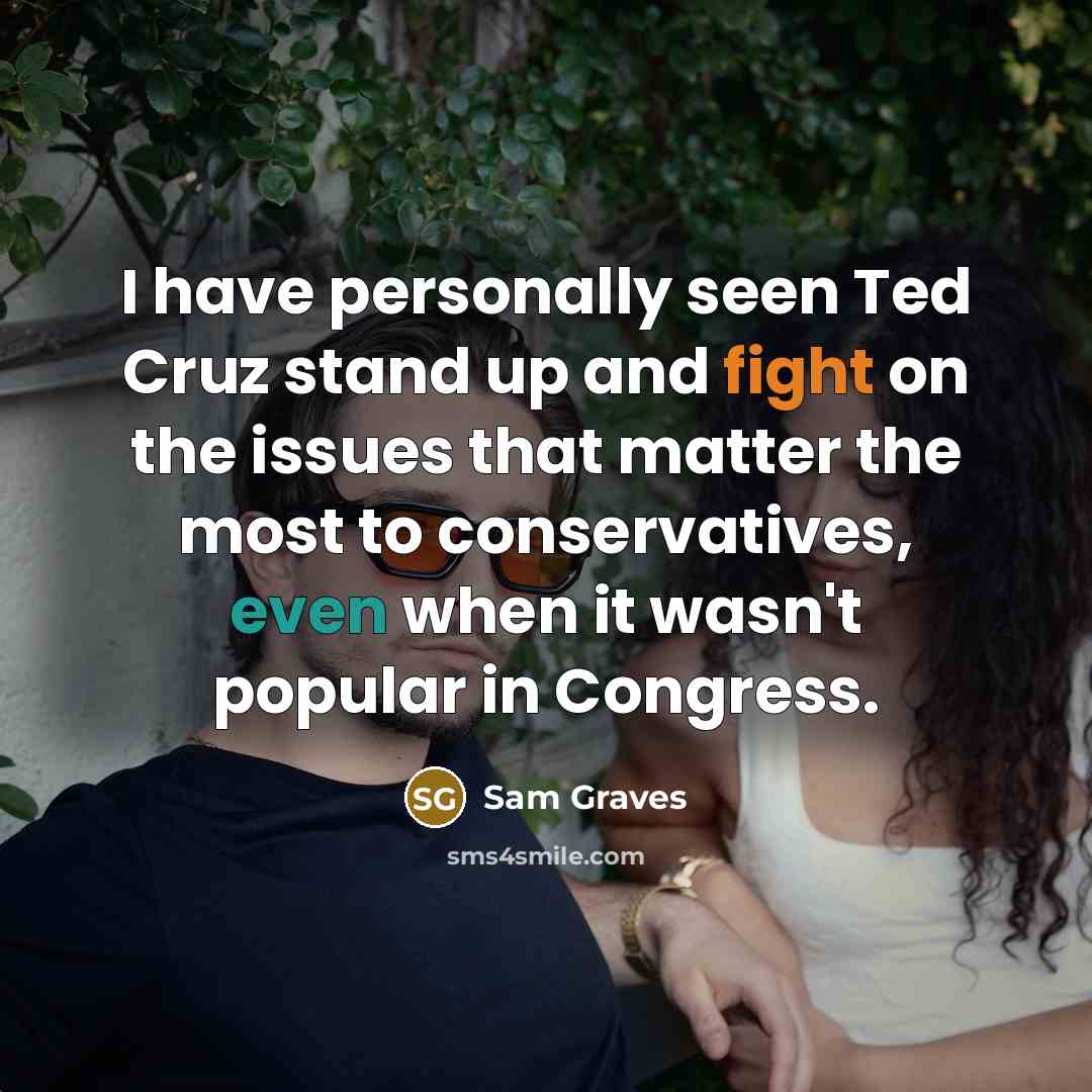 “I have personally seen Ted Cruz stand up and fight on the issues that matter the most to conservatives, even when it wasn't popular in Congress.” quote by Sam Graves