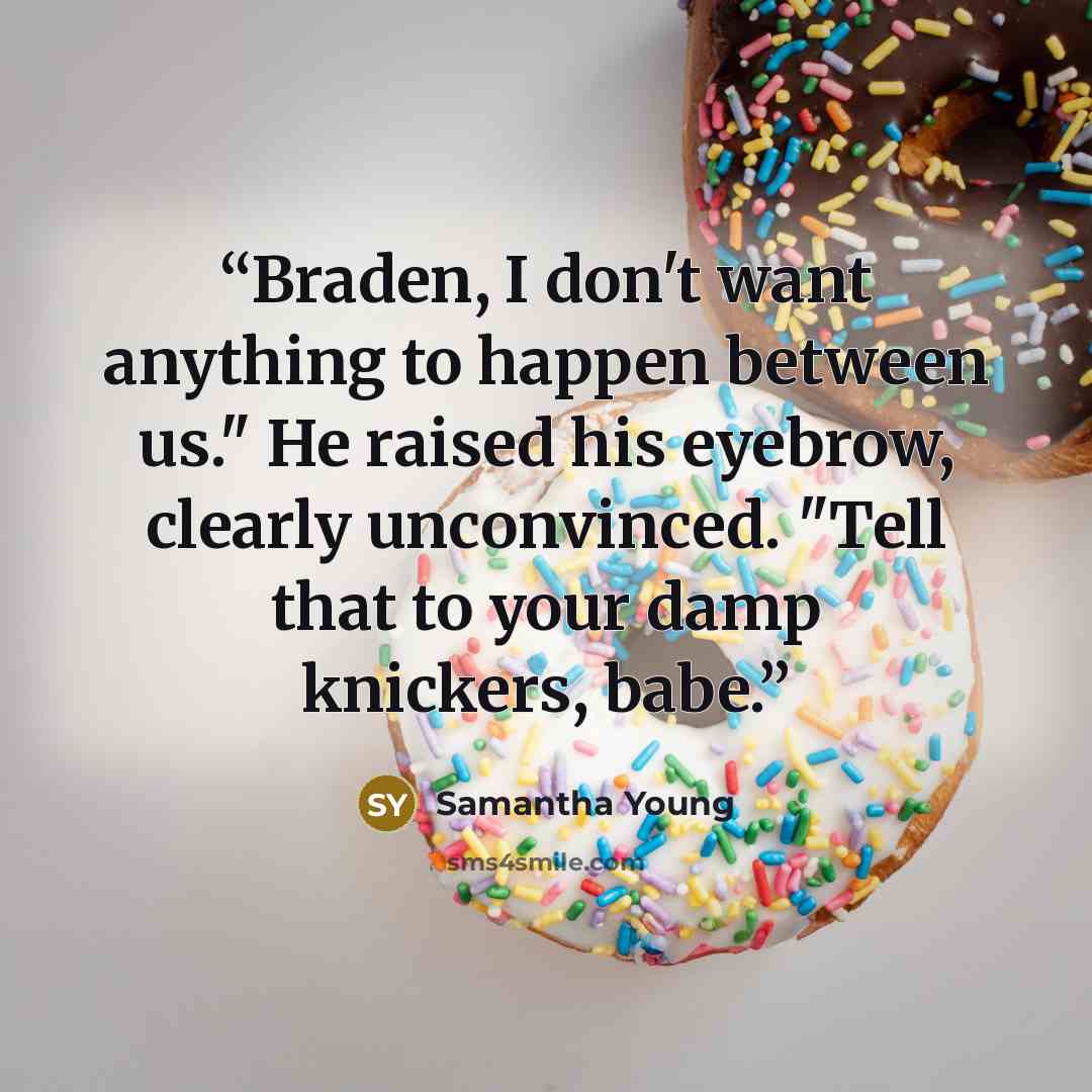 “Braden, I don't want anything to happen between us." He raised his eyebrow, clearly unconvinced. "Tell that to your damp knickers, babe.” quote by Samantha Young