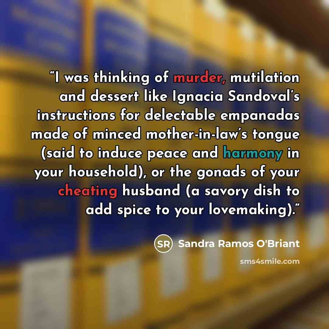 “I was thinking of murder, mutilation and dessert like Ignacia Sandoval’s instructions for delectable empanadas made of minced mother-in-law’s tongue (said to induce peace and harmony in your household), or the gonads of your cheating husband (a savory dish to add spice to your lovemaking).” quote by Sandra Ramos O'Briant