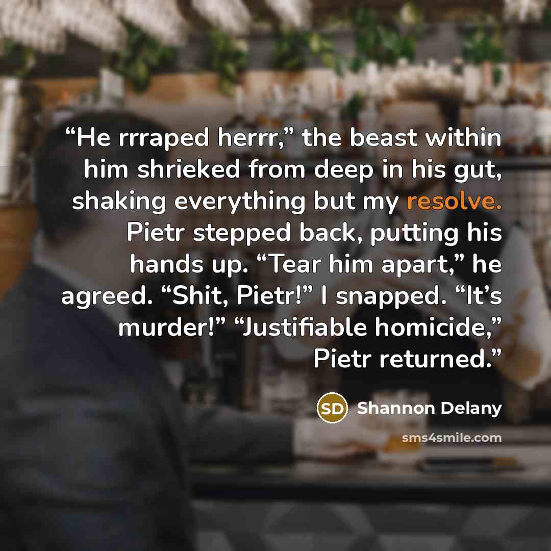 “He rrraped herrr,” the beast within him shrieked from deep in his gut, shaking everything but my resolve. Pietr stepped back, putting his hands up. “Tear him apart,” he agreed. “Shit, Pietr!” I snapped. “It’s murder!” “Justifiable homicide,” Pietr returned.” quote by Shannon Delany