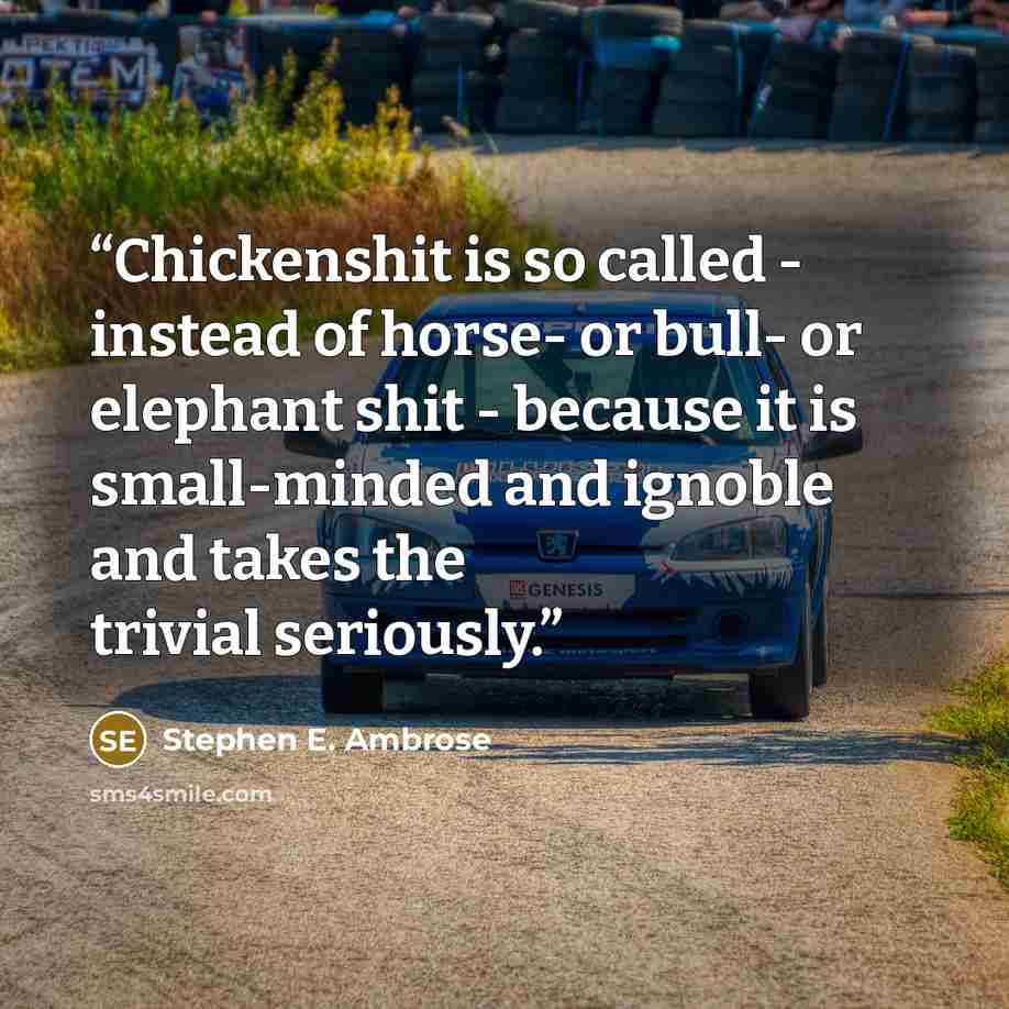 “Chickenshit is so called - instead of horse- or bull- or elephant shit - because it is small-minded and ignoble and takes the trivial seriously.” quote by Stephen E. Ambrose