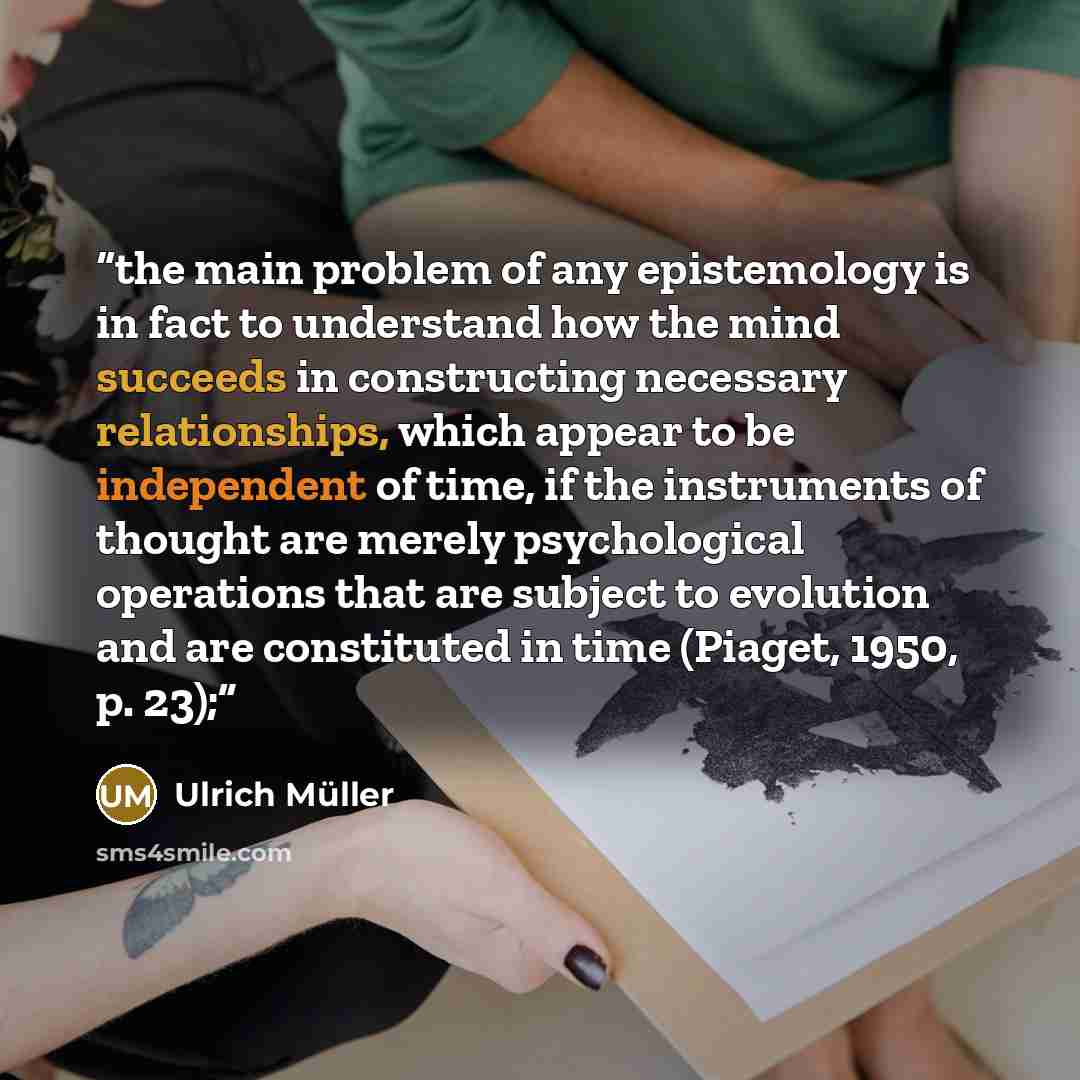 “the main problem of any epistemology is in fact to understand how the mind succeeds in constructing necessary relationships, which appear to be independent of time, if the instruments of thought are merely psychological operations that are subject to evolution and are constituted in time (Piaget…” quote by Ulrich Müller