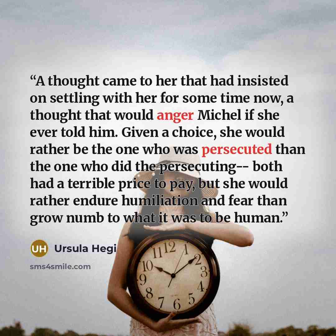 “A thought came to her that had insisted on settling with her for some time now, a thought that would anger Michel if she ever told him. Given a choice, she would rather be the one who was persecuted than the one who did the persecuting-- both had a terrible price to pay, but she would rather…” quote by Ursula Hegi