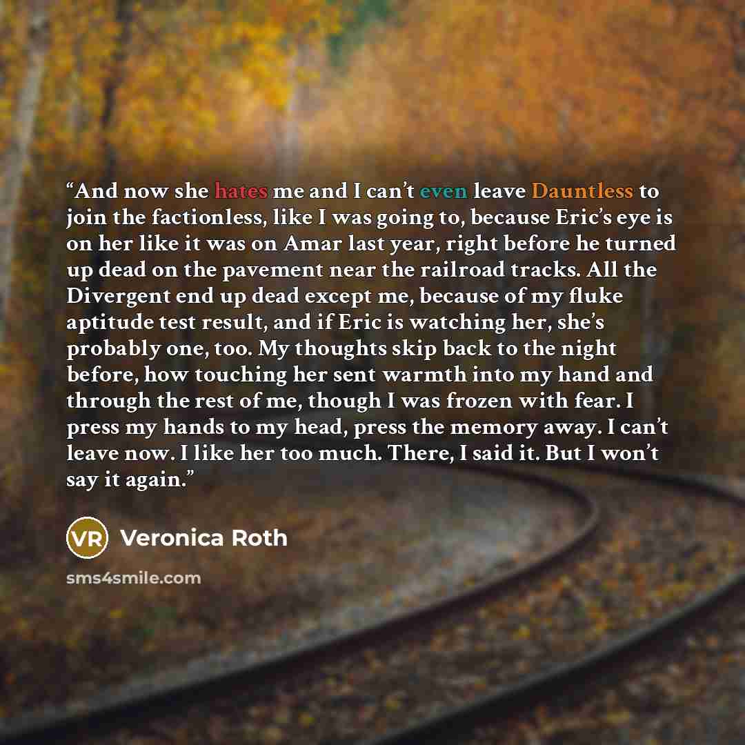 “And now she hates me and I can’t even leave Dauntless to join the factionless, like I was going to, because Eric’s eye is on her like it was on Amar last year, right before he turned up dead on the pavement near the railroad tracks. All the Divergent end up dead except me, because of my fluke…” quote by Veronica Roth