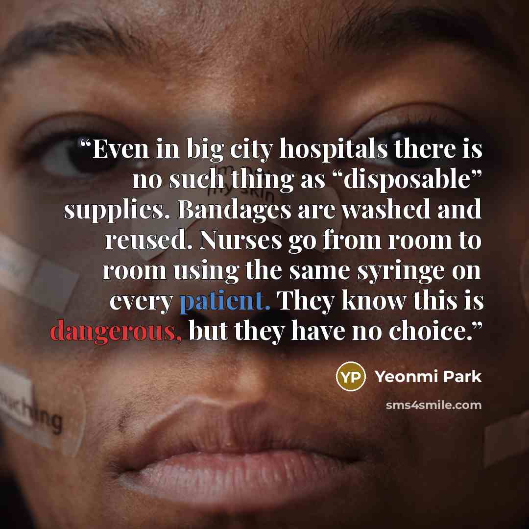 “Even in big city hospitals there is no such thing as “disposable” supplies. Bandages are washed and reused. Nurses go from room to room using the same syringe on every patient. They know this is dangerous, but they have no choice.” quote by Yeonmi Park
