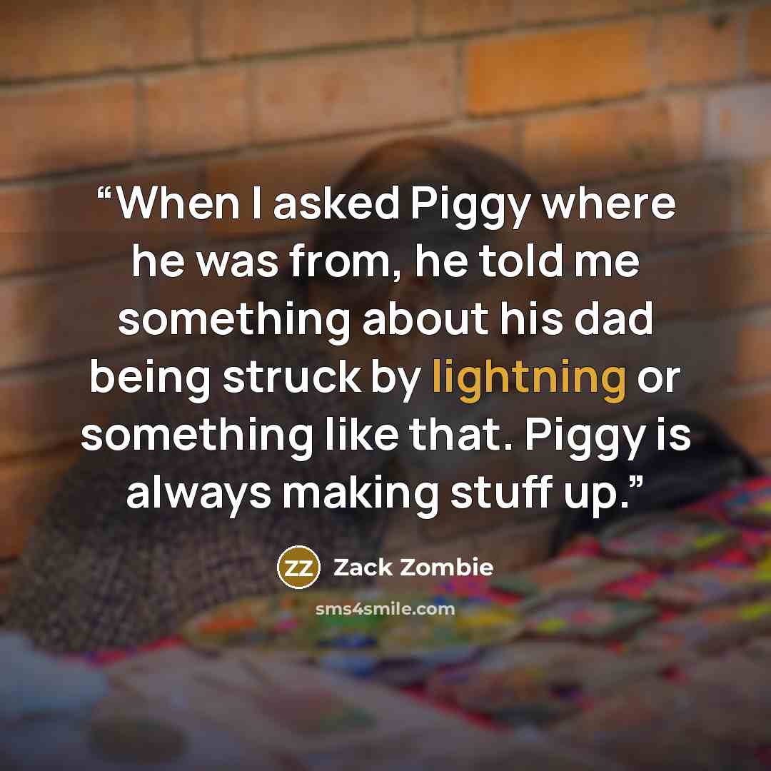 “When I asked Piggy where he was from, he told me something about his dad being struck by lightning or something like that. Piggy is always making stuff up.” quote by Zack Zombie