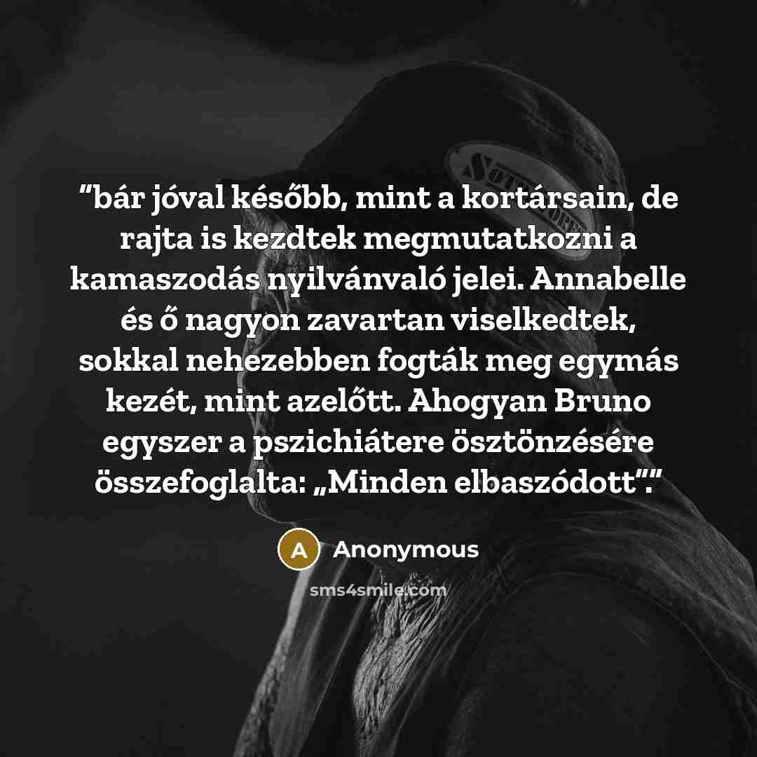 “bár jóval később, mint a kortársain, de rajta is kezdtek megmutatkozni a kamaszodás nyilvánvaló jelei. Annabelle és ő nagyon zavartan viselkedtek, sokkal nehezebben fogták meg egymás kezét, mint azelőtt. Ahogyan Bruno egyszer a pszichiátere ösztönzésére összefoglalta: „Minden elbaszódott”.” quote by Anonymous