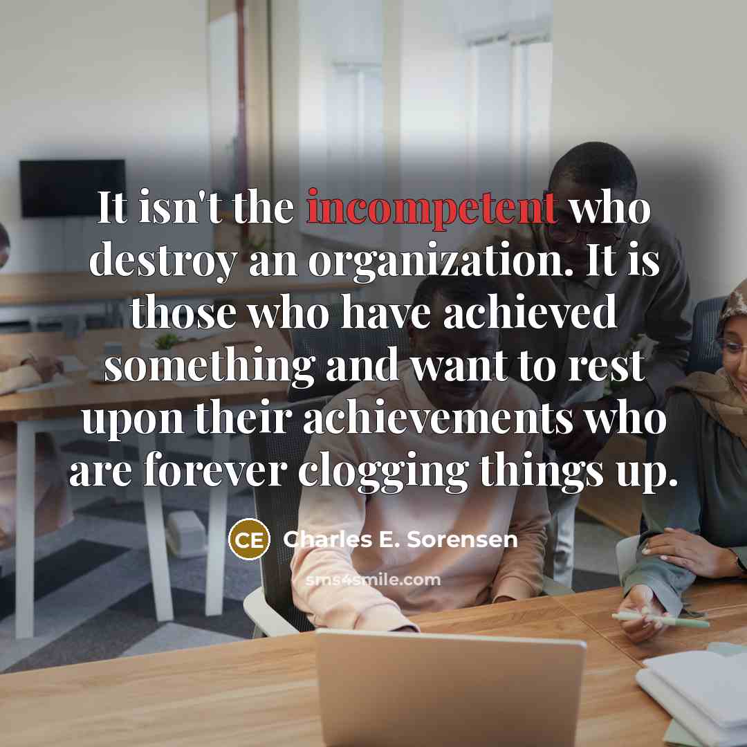 “It isn't the incompetent who destroy an organization. It is those who have achieved something and want to rest upon their achievements who are forever clogging things up.” quote by Charles E. Sorensen