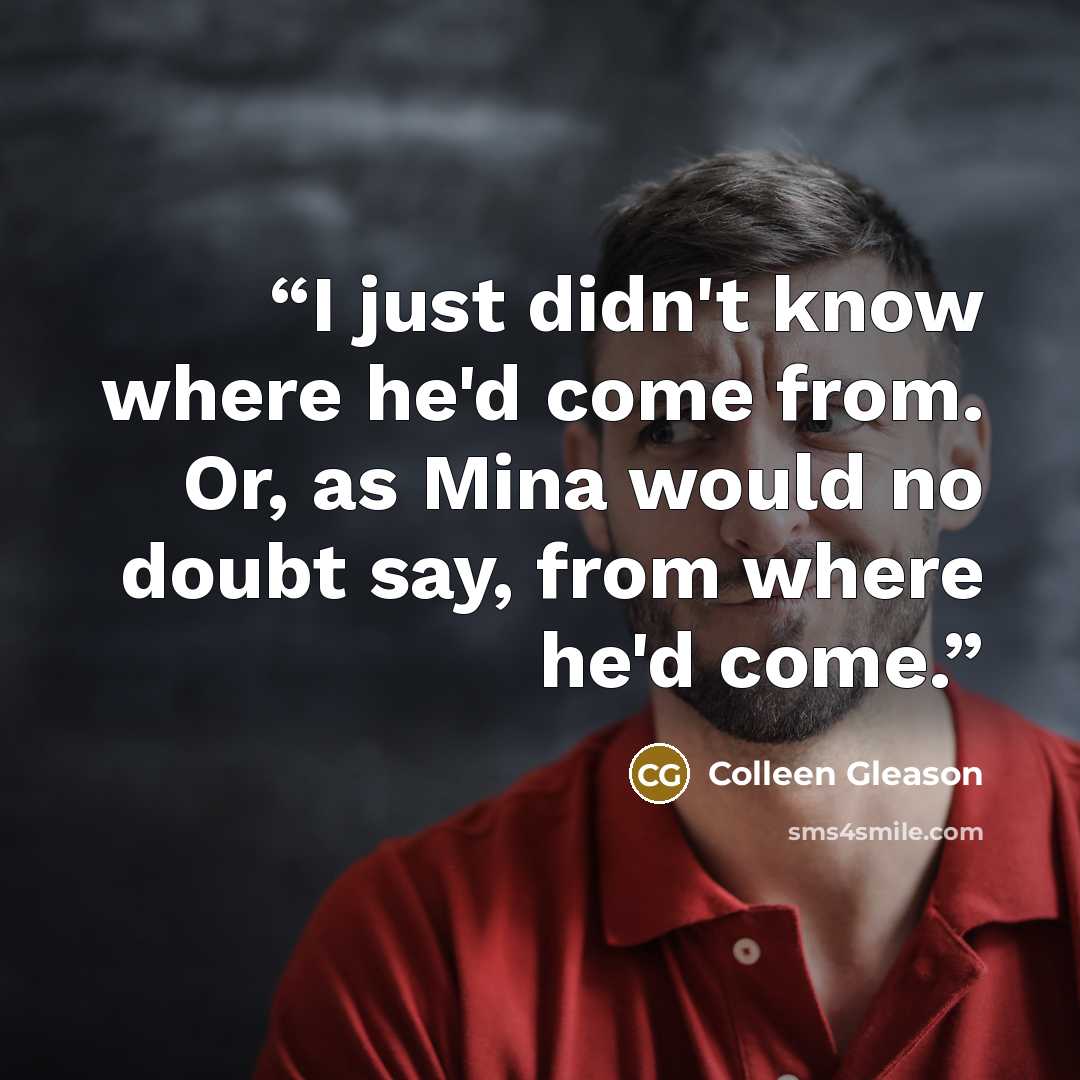 “I just didn't know where he'd come from. Or, as Mina would no doubt say, from where he'd come.” quote by Colleen Gleason