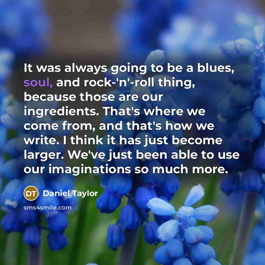 “It was always going to be a blues, soul, and rock-'n'-roll thing, because those are our ingredients. That's where we come from, and that's how we write. I think it has just become larger. We've just been able to use our imaginations so much more.” quote by Daniel Taylor