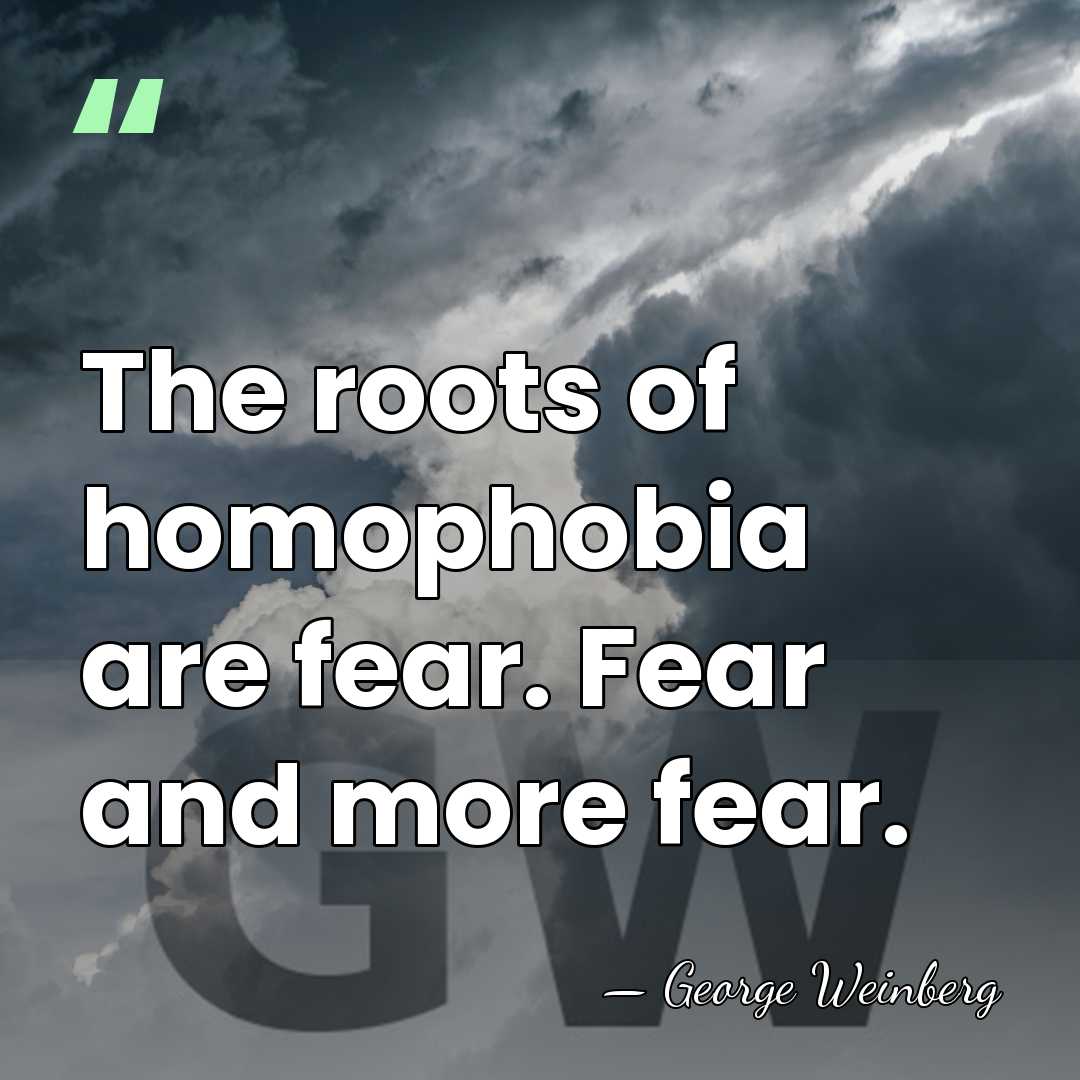 The roots of homophobia are fear. Fear and more fear. - George Weinberg