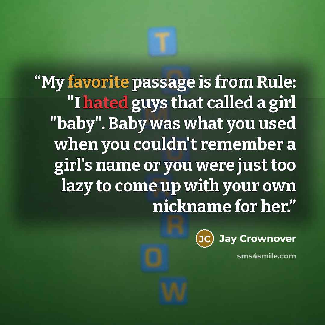 “My favorite passage is from Rule: "I hated guys that called a girl "baby". Baby was what you used when you couldn't remember a girl's name or you were just too lazy to come up with your own nickname for her.” quote by Jay Crownover