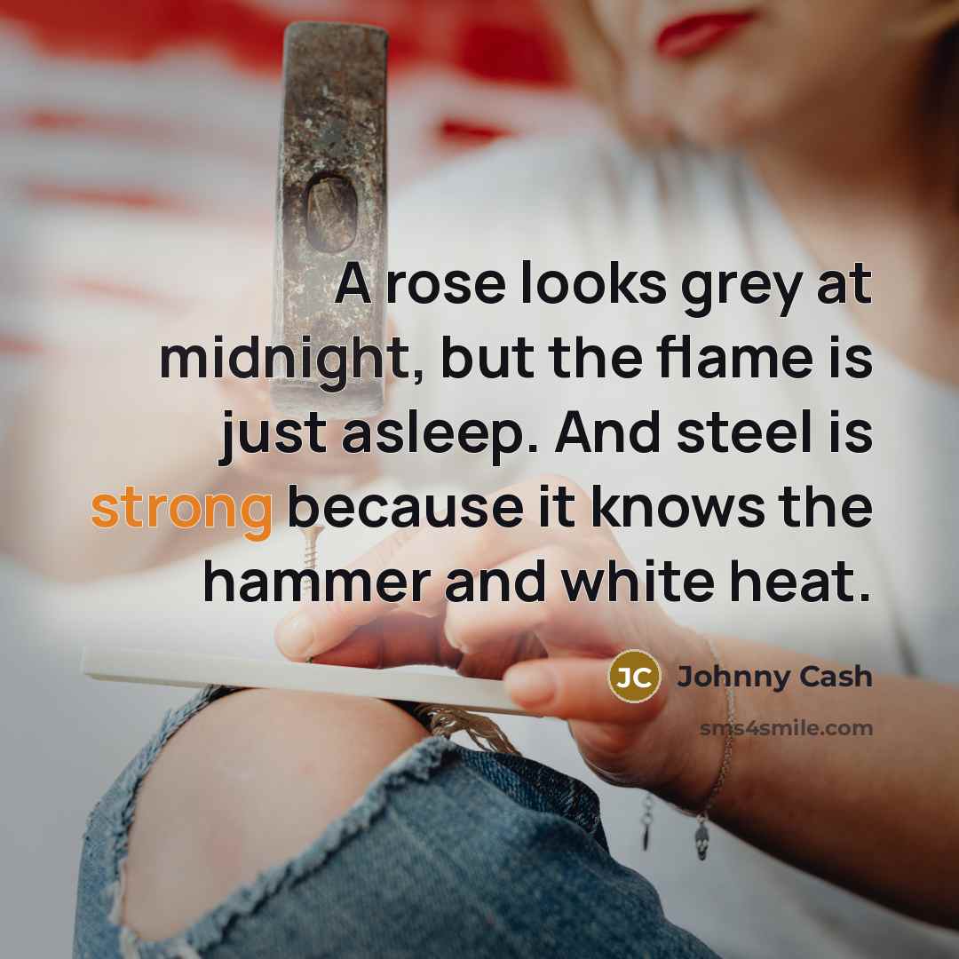 “A rose looks grey at midnight, but the flame is just asleep. And steel is strong because it knows the hammer and white heat.” quote by Johnny Cash