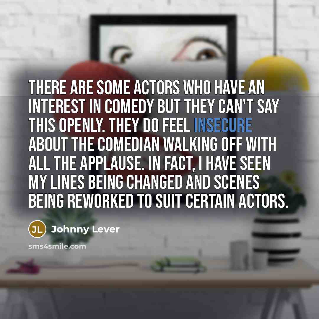 “There are some actors who have an interest in comedy but they can't say this openly. They do feel insecure about the comedian walking off with all the applause. In fact, I have seen my lines being changed and scenes being reworked to suit certain actors.” quote by Johnny Lever