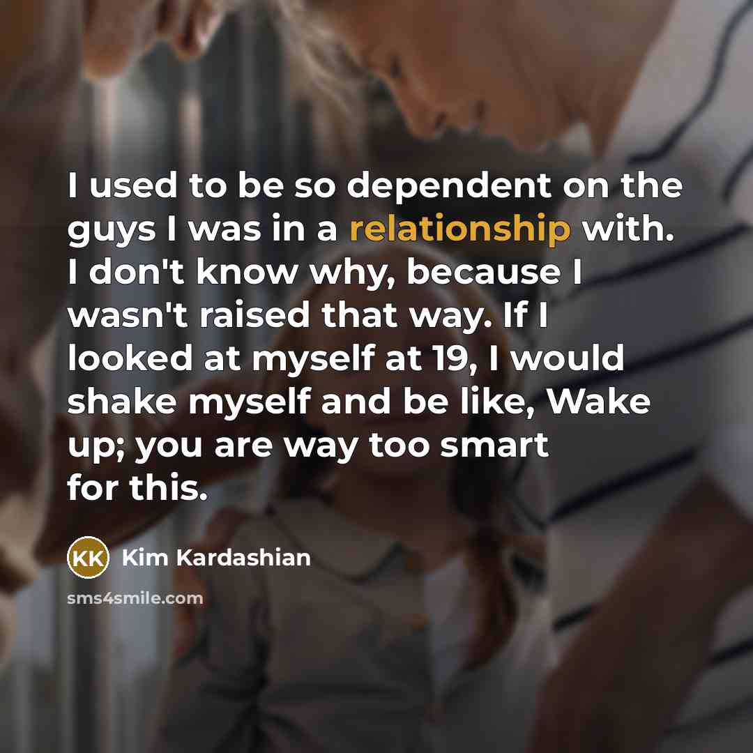 “I used to be so dependent on the guys I was in a relationship with. I don't know why, because I wasn't raised that way. If I looked at myself at 19, I would shake myself and be like, Wake up; you are way too smart for this.” quote by Kim Kardashian