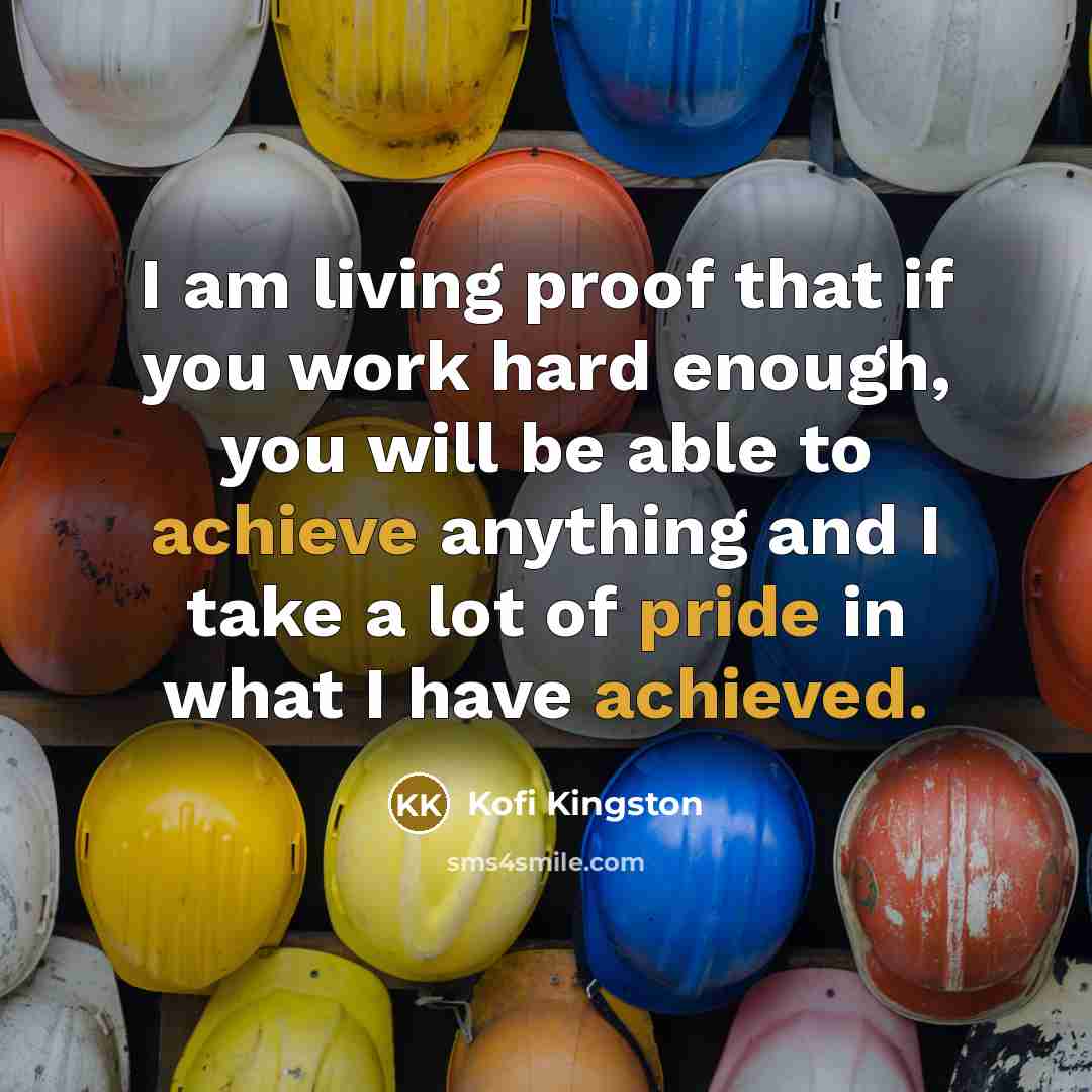 “I am living proof that if you work hard enough, you will be able to achieve anything and I take a lot of pride in what I have achieved.” quote by Kofi Kingston