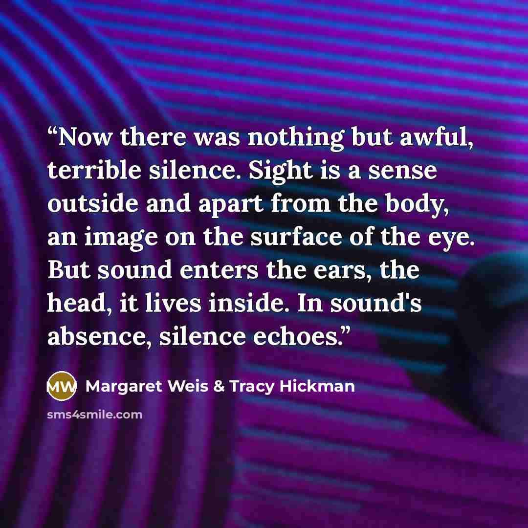 “Now there was nothing but awful, terrible silence. Sight is a sense outside and apart from the body, an image on the surface of the eye. But sound enters the ears, the head, it lives inside. In sound's absence, silence echoes.” quote by Margaret Weis & Tracy Hickman