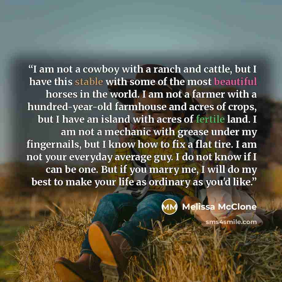“I am not a cowboy with a ranch and cattle, but I have this stable with some of the most beautiful horses in the world. I am not a farmer with a hundred-year-old farmhouse and acres of crops, but I have an island with acres of fertile land. I am not a mechanic with grease under my fingernails, but…” quote by Melissa McClone