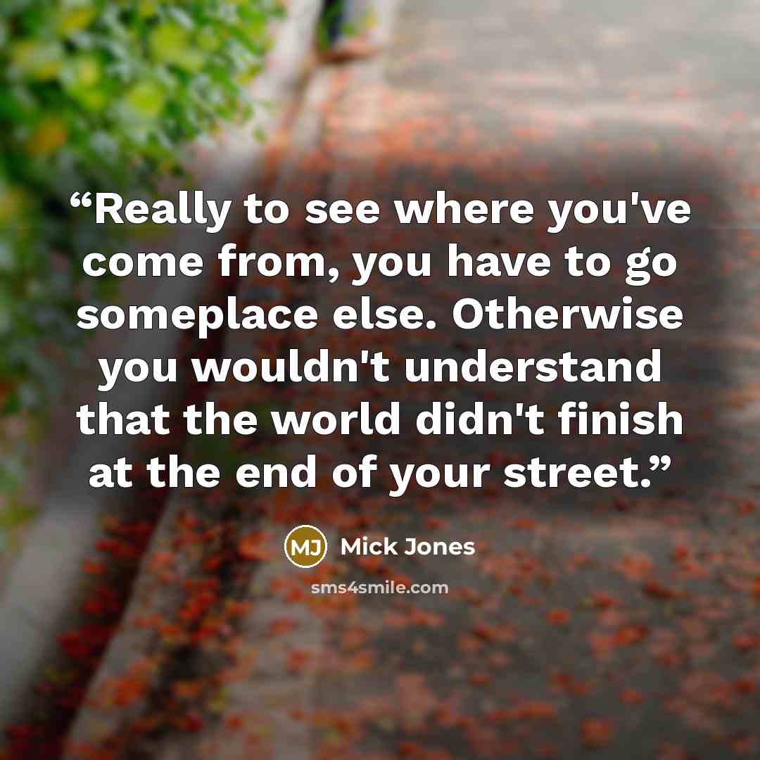 “Really to see where you've come from, you have to go someplace else. Otherwise you wouldn't understand that the world didn't finish at the end of your street.” quote by Mick Jones