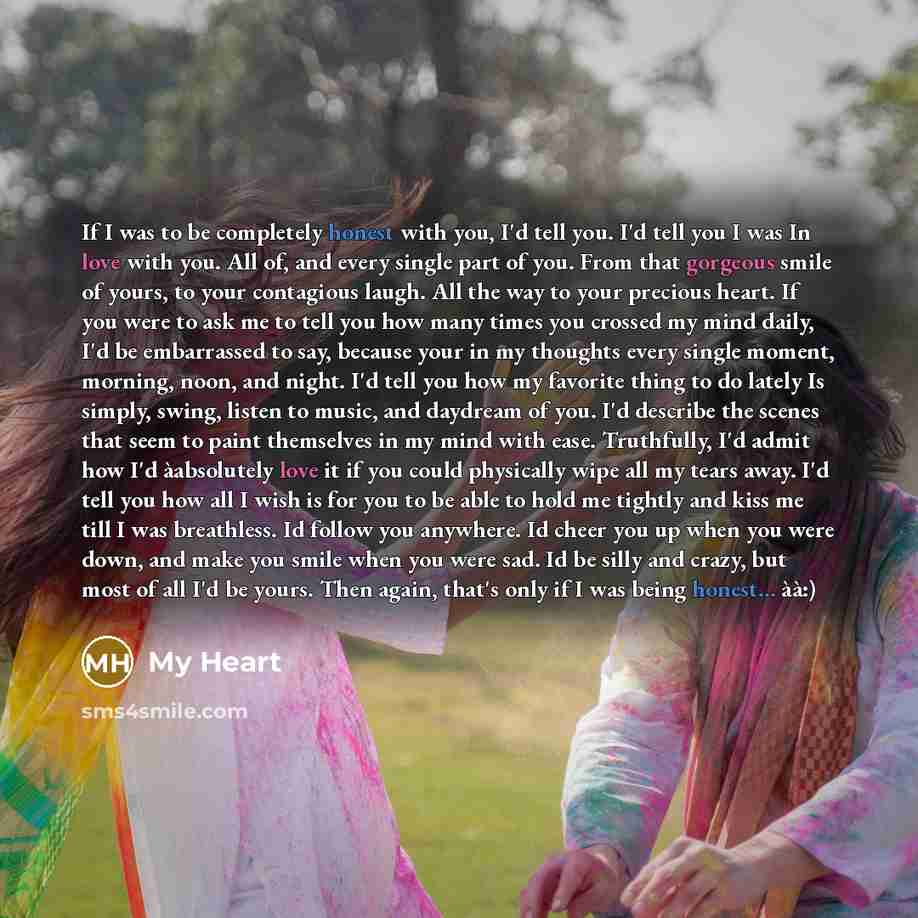 “If I was to be completely honest with you, I'd tell you. I'd tell you I was In love with you. All of, and every single part of you. From that gorgeous smile of yours, to your contagious laugh. All the way to your precious heart. If you were to ask me to tell you how many times you crossed my mind…” quote by My Heart
