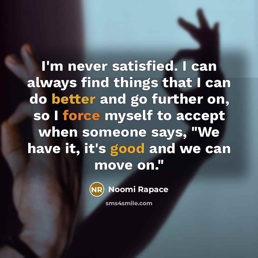 “I'm never satisfied. I can always find things that I can do better and go further on, so I force myself to accept when someone says, "We have it, it's good and we can move on."” quote by Noomi Rapace