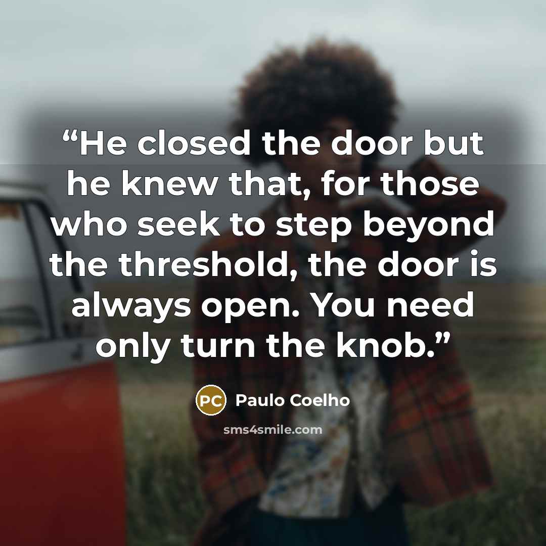 “He closed the door but he knew that, for those who seek to step beyond the threshold, the door is always open. You need only turn the knob.” quote by Paulo Coelho